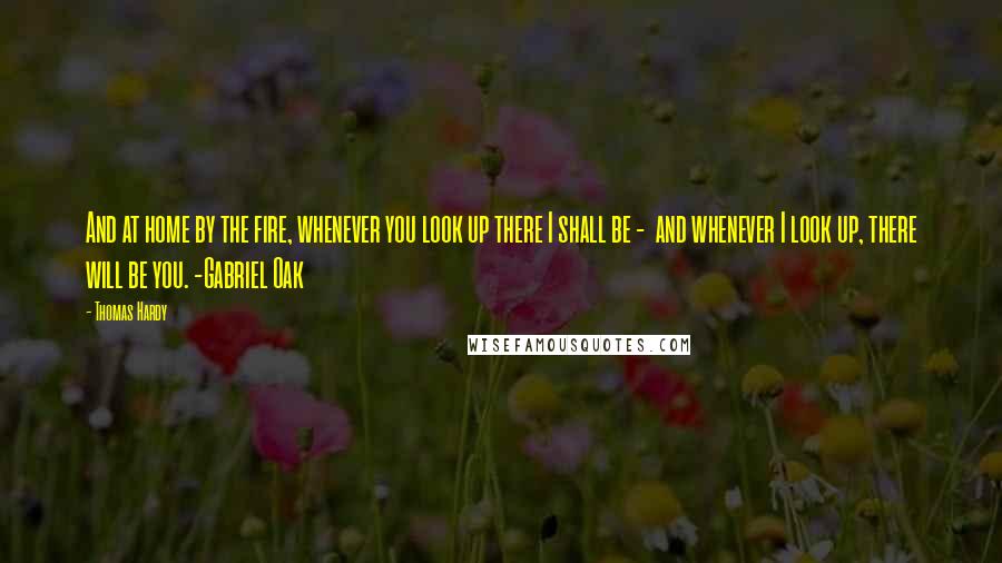 Thomas Hardy Quotes: And at home by the fire, whenever you look up there I shall be -  and whenever I look up, there will be you. -Gabriel Oak