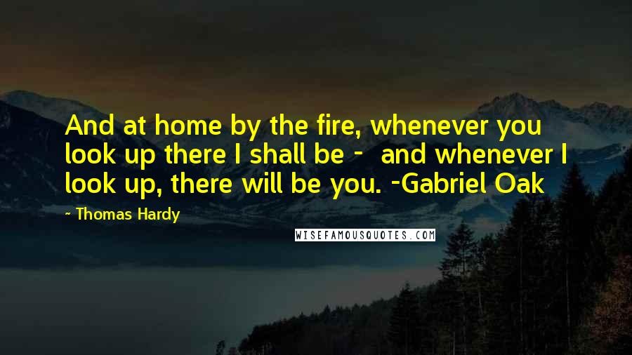 Thomas Hardy Quotes: And at home by the fire, whenever you look up there I shall be -  and whenever I look up, there will be you. -Gabriel Oak