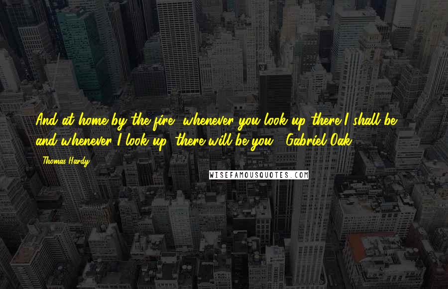 Thomas Hardy Quotes: And at home by the fire, whenever you look up there I shall be -  and whenever I look up, there will be you. -Gabriel Oak