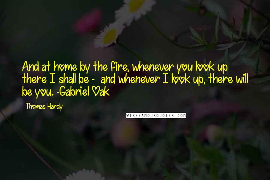 Thomas Hardy Quotes: And at home by the fire, whenever you look up there I shall be -  and whenever I look up, there will be you. -Gabriel Oak