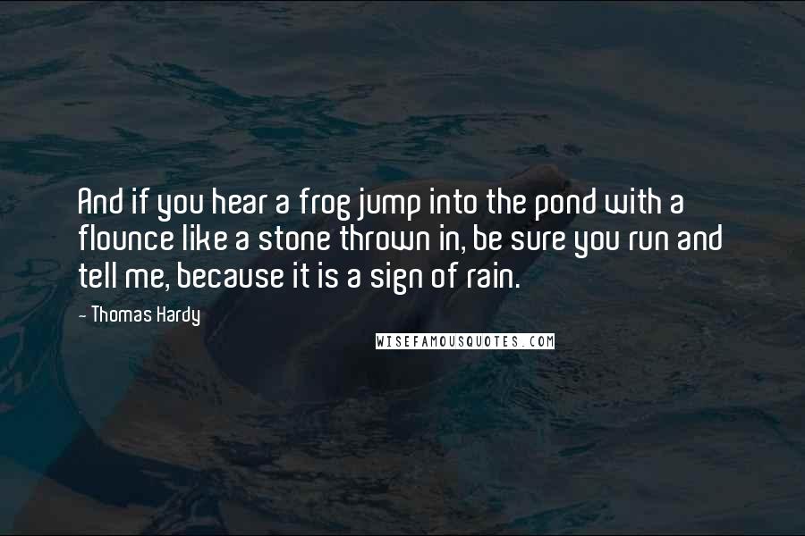 Thomas Hardy Quotes: And if you hear a frog jump into the pond with a flounce like a stone thrown in, be sure you run and tell me, because it is a sign of rain.