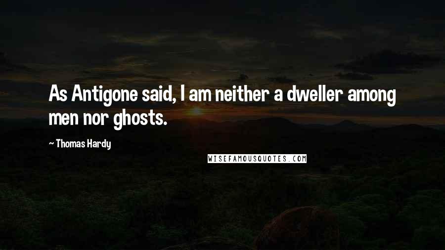 Thomas Hardy Quotes: As Antigone said, I am neither a dweller among men nor ghosts.