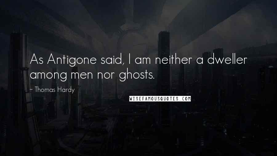 Thomas Hardy Quotes: As Antigone said, I am neither a dweller among men nor ghosts.