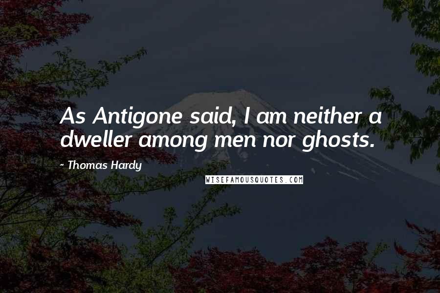 Thomas Hardy Quotes: As Antigone said, I am neither a dweller among men nor ghosts.