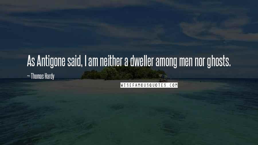 Thomas Hardy Quotes: As Antigone said, I am neither a dweller among men nor ghosts.