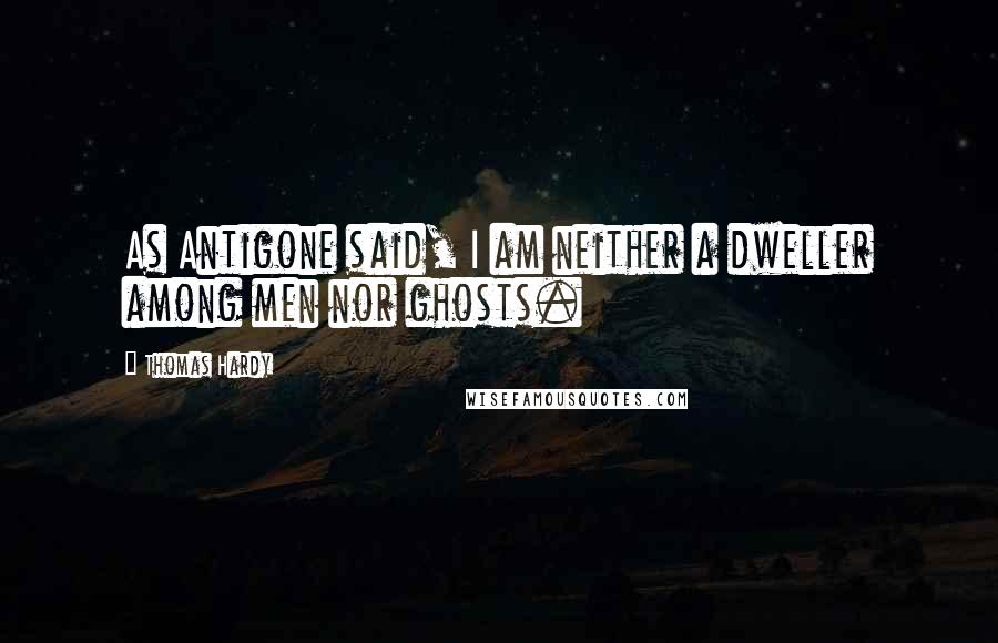 Thomas Hardy Quotes: As Antigone said, I am neither a dweller among men nor ghosts.