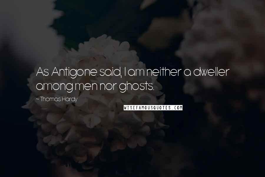 Thomas Hardy Quotes: As Antigone said, I am neither a dweller among men nor ghosts.