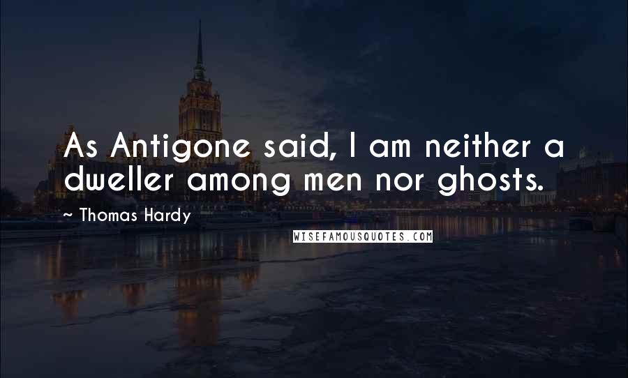Thomas Hardy Quotes: As Antigone said, I am neither a dweller among men nor ghosts.