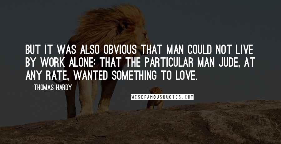 Thomas Hardy Quotes: But it was also obvious that man could not live by work alone; that the particular man Jude, at any rate, wanted something to love.