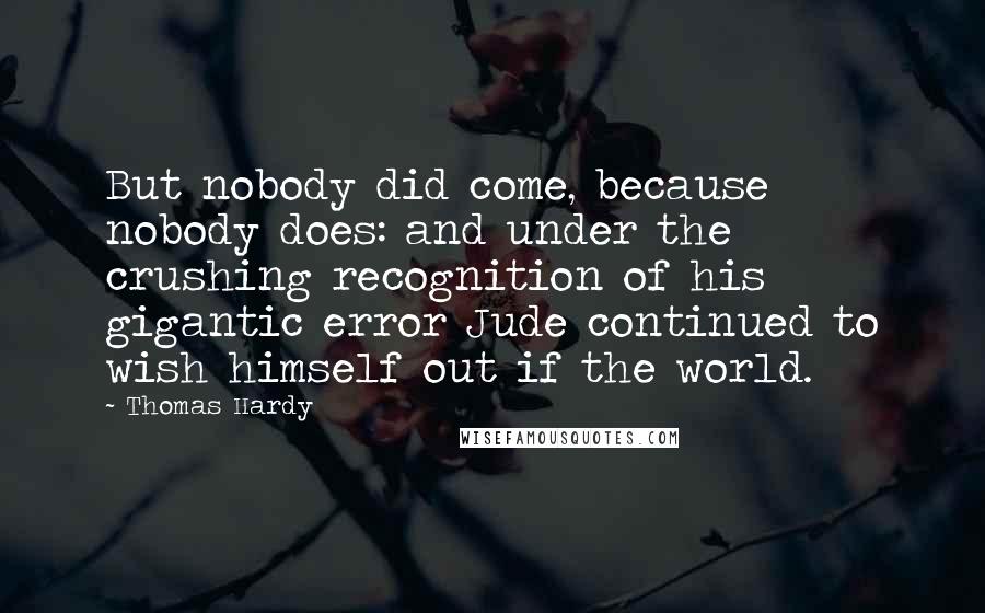 Thomas Hardy Quotes: But nobody did come, because nobody does: and under the crushing recognition of his gigantic error Jude continued to wish himself out if the world.