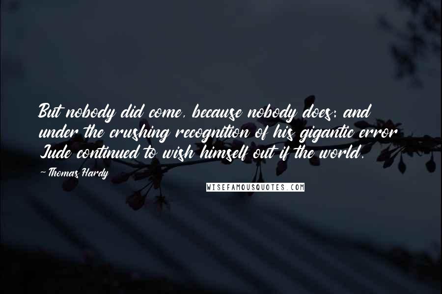 Thomas Hardy Quotes: But nobody did come, because nobody does: and under the crushing recognition of his gigantic error Jude continued to wish himself out if the world.