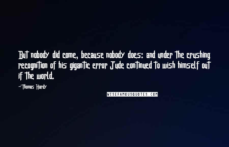 Thomas Hardy Quotes: But nobody did come, because nobody does: and under the crushing recognition of his gigantic error Jude continued to wish himself out if the world.