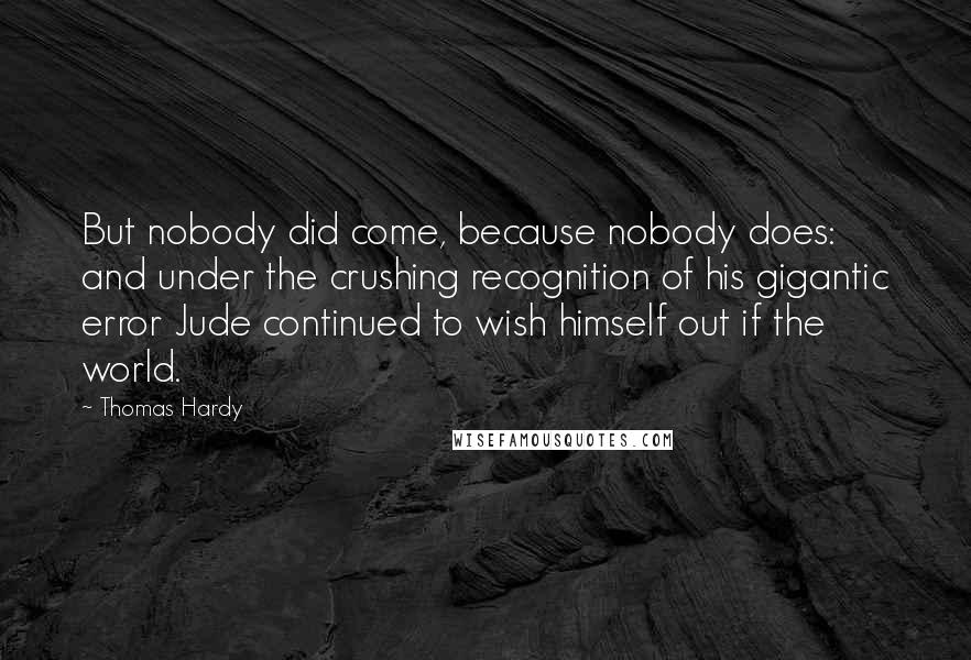 Thomas Hardy Quotes: But nobody did come, because nobody does: and under the crushing recognition of his gigantic error Jude continued to wish himself out if the world.