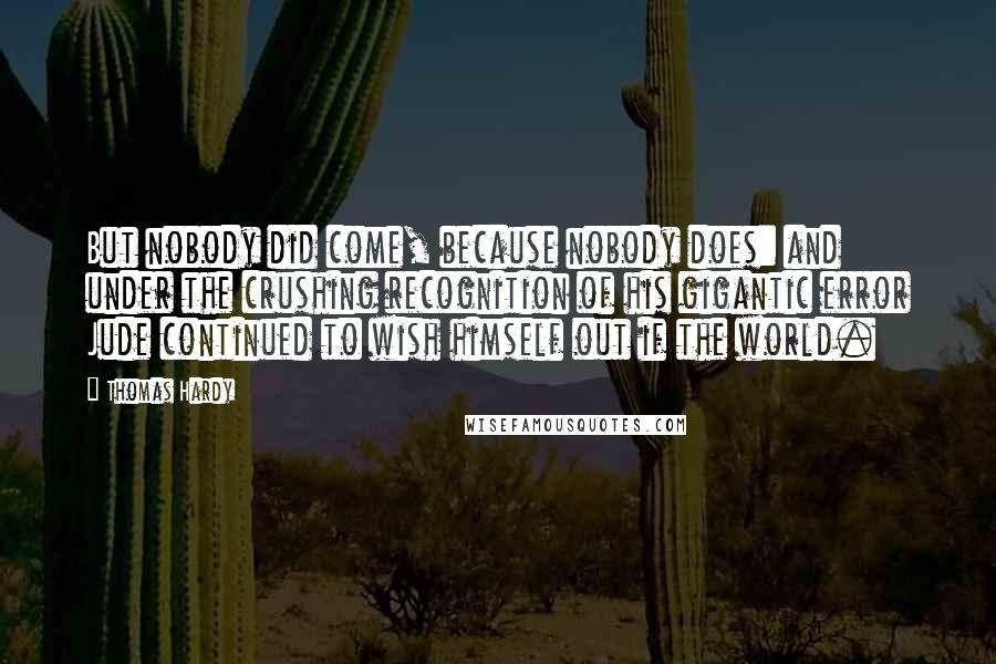 Thomas Hardy Quotes: But nobody did come, because nobody does: and under the crushing recognition of his gigantic error Jude continued to wish himself out if the world.