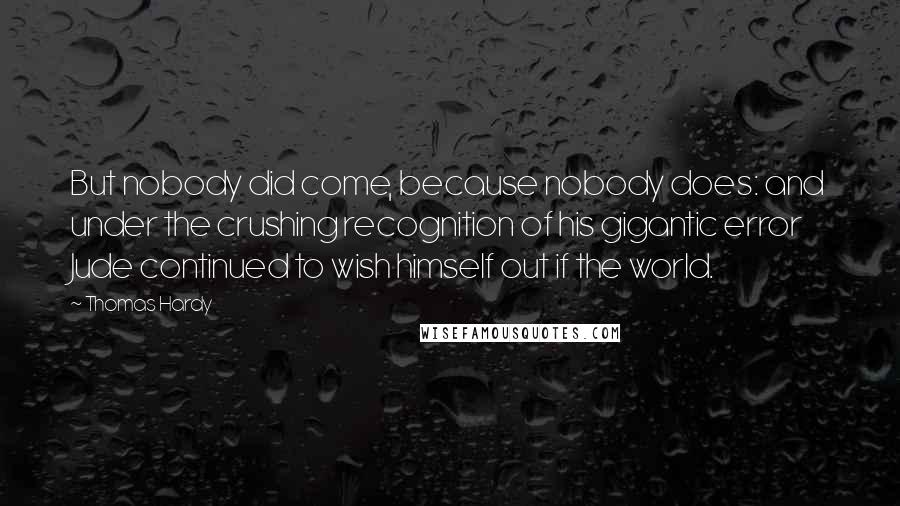 Thomas Hardy Quotes: But nobody did come, because nobody does: and under the crushing recognition of his gigantic error Jude continued to wish himself out if the world.