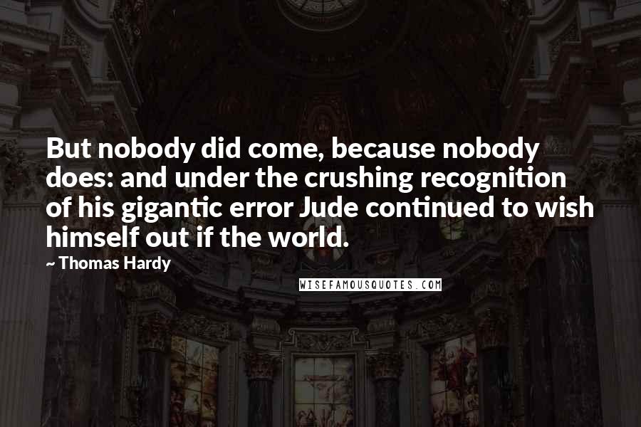 Thomas Hardy Quotes: But nobody did come, because nobody does: and under the crushing recognition of his gigantic error Jude continued to wish himself out if the world.
