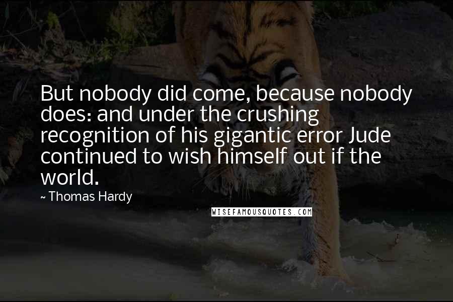 Thomas Hardy Quotes: But nobody did come, because nobody does: and under the crushing recognition of his gigantic error Jude continued to wish himself out if the world.