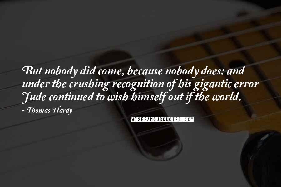 Thomas Hardy Quotes: But nobody did come, because nobody does: and under the crushing recognition of his gigantic error Jude continued to wish himself out if the world.