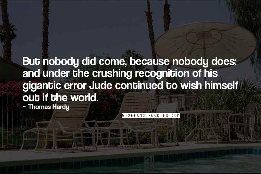 Thomas Hardy Quotes: But nobody did come, because nobody does: and under the crushing recognition of his gigantic error Jude continued to wish himself out if the world.