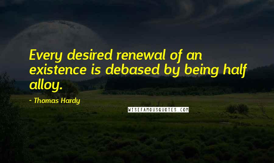 Thomas Hardy Quotes: Every desired renewal of an existence is debased by being half alloy.