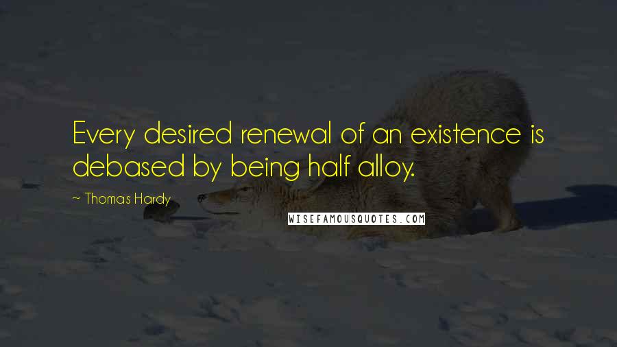 Thomas Hardy Quotes: Every desired renewal of an existence is debased by being half alloy.