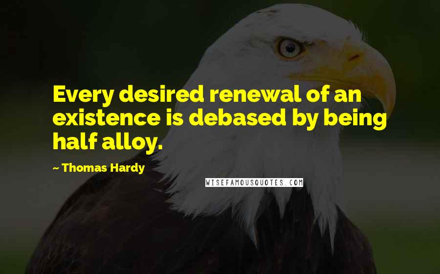 Thomas Hardy Quotes: Every desired renewal of an existence is debased by being half alloy.