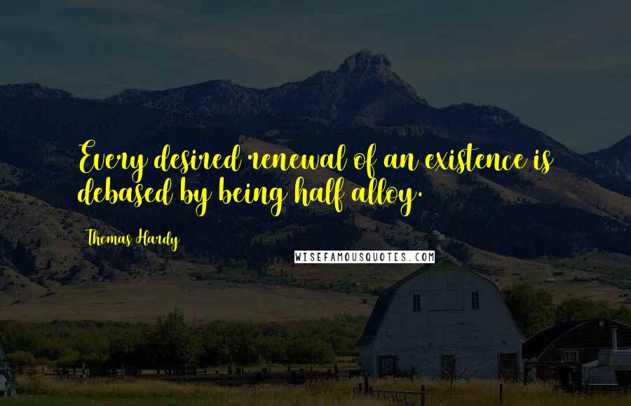 Thomas Hardy Quotes: Every desired renewal of an existence is debased by being half alloy.