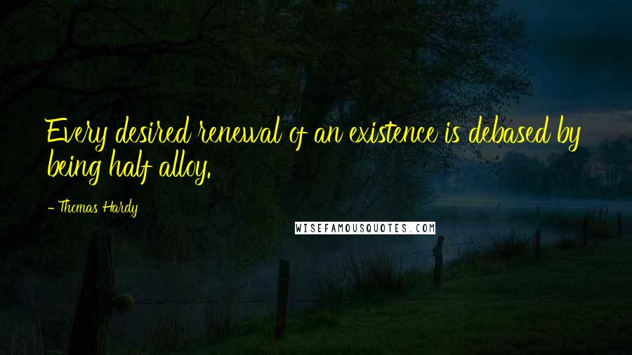 Thomas Hardy Quotes: Every desired renewal of an existence is debased by being half alloy.