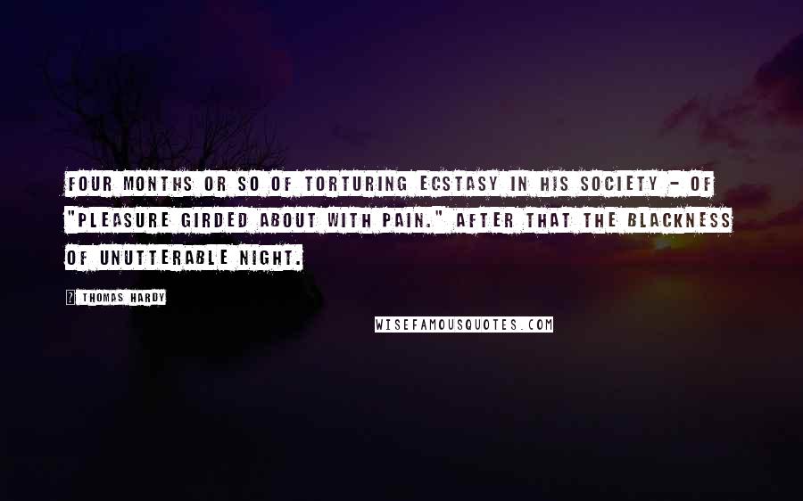 Thomas Hardy Quotes: Four months or so of torturing ecstasy in his society - of "pleasure girded about with pain." After that the blackness of unutterable night.