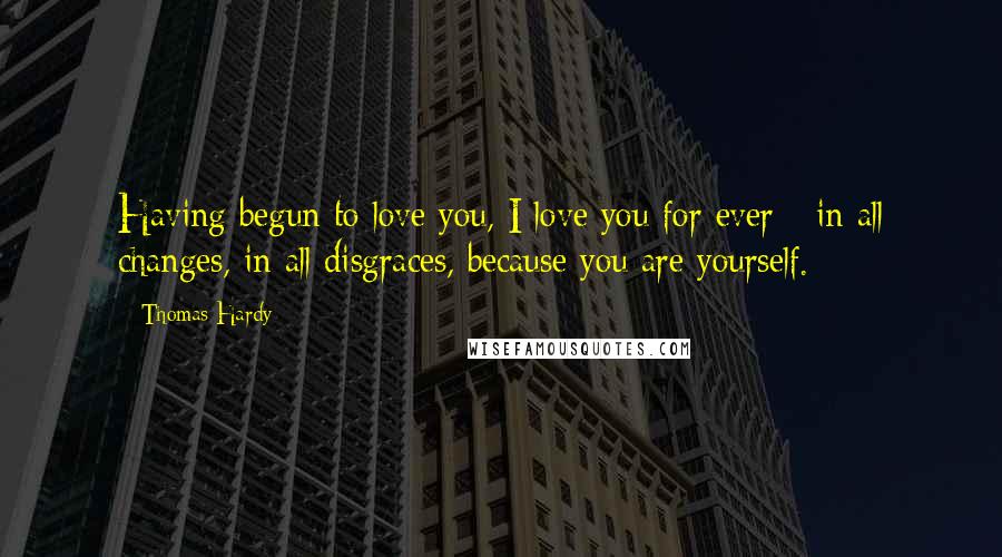 Thomas Hardy Quotes: Having begun to love you, I love you for ever - in all changes, in all disgraces, because you are yourself.