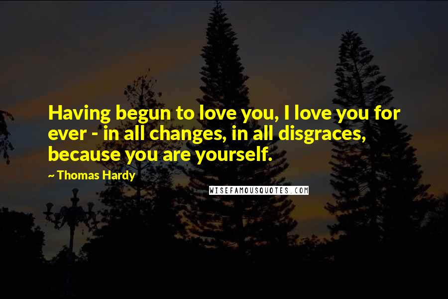 Thomas Hardy Quotes: Having begun to love you, I love you for ever - in all changes, in all disgraces, because you are yourself.