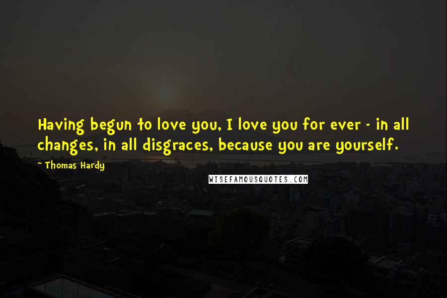 Thomas Hardy Quotes: Having begun to love you, I love you for ever - in all changes, in all disgraces, because you are yourself.