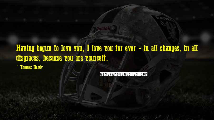 Thomas Hardy Quotes: Having begun to love you, I love you for ever - in all changes, in all disgraces, because you are yourself.