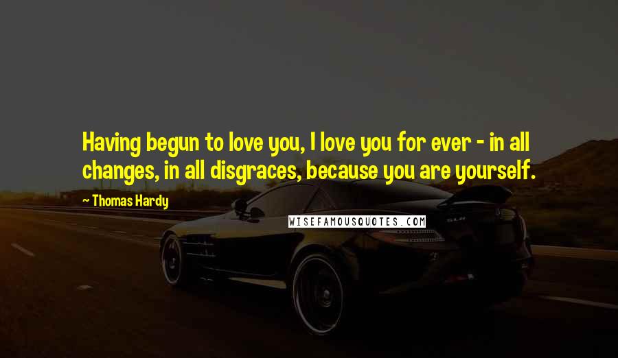 Thomas Hardy Quotes: Having begun to love you, I love you for ever - in all changes, in all disgraces, because you are yourself.