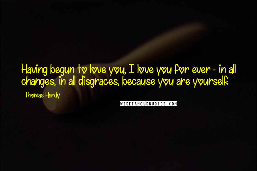 Thomas Hardy Quotes: Having begun to love you, I love you for ever - in all changes, in all disgraces, because you are yourself.