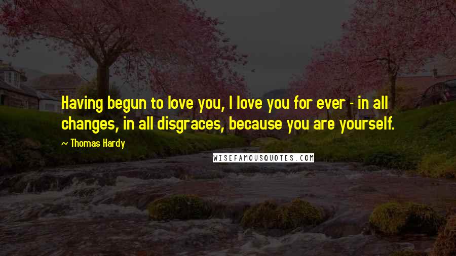Thomas Hardy Quotes: Having begun to love you, I love you for ever - in all changes, in all disgraces, because you are yourself.