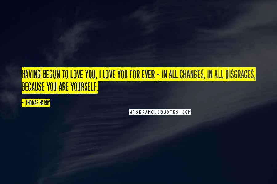 Thomas Hardy Quotes: Having begun to love you, I love you for ever - in all changes, in all disgraces, because you are yourself.