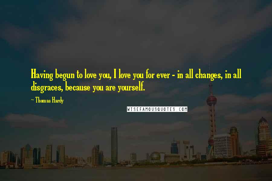 Thomas Hardy Quotes: Having begun to love you, I love you for ever - in all changes, in all disgraces, because you are yourself.