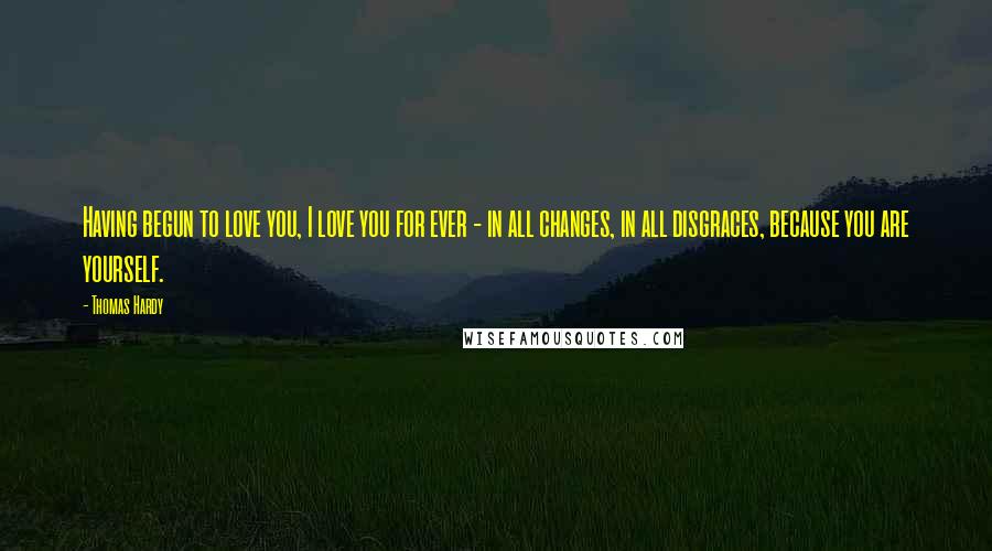 Thomas Hardy Quotes: Having begun to love you, I love you for ever - in all changes, in all disgraces, because you are yourself.