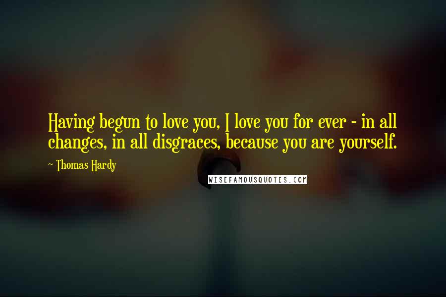 Thomas Hardy Quotes: Having begun to love you, I love you for ever - in all changes, in all disgraces, because you are yourself.