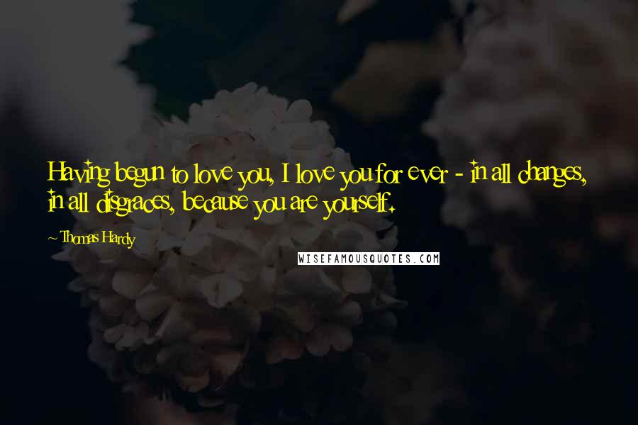 Thomas Hardy Quotes: Having begun to love you, I love you for ever - in all changes, in all disgraces, because you are yourself.