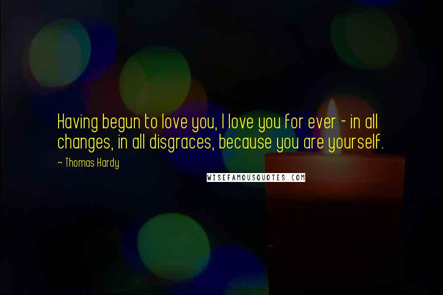 Thomas Hardy Quotes: Having begun to love you, I love you for ever - in all changes, in all disgraces, because you are yourself.