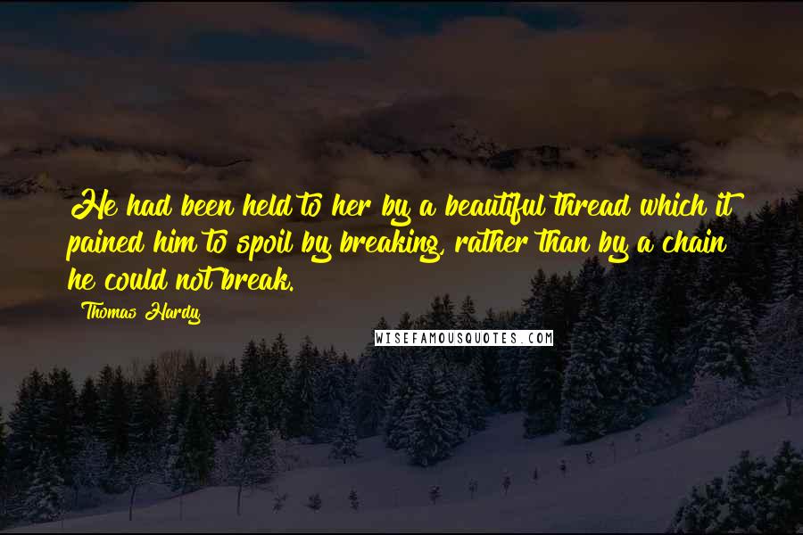 Thomas Hardy Quotes: He had been held to her by a beautiful thread which it pained him to spoil by breaking, rather than by a chain he could not break.
