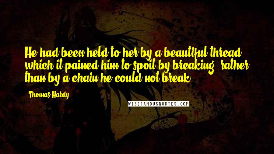 Thomas Hardy Quotes: He had been held to her by a beautiful thread which it pained him to spoil by breaking, rather than by a chain he could not break.