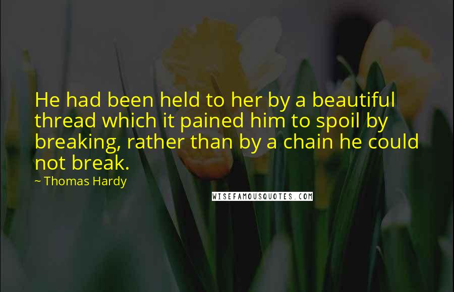 Thomas Hardy Quotes: He had been held to her by a beautiful thread which it pained him to spoil by breaking, rather than by a chain he could not break.