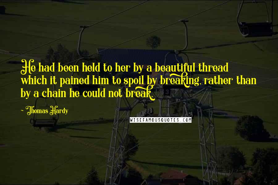 Thomas Hardy Quotes: He had been held to her by a beautiful thread which it pained him to spoil by breaking, rather than by a chain he could not break.