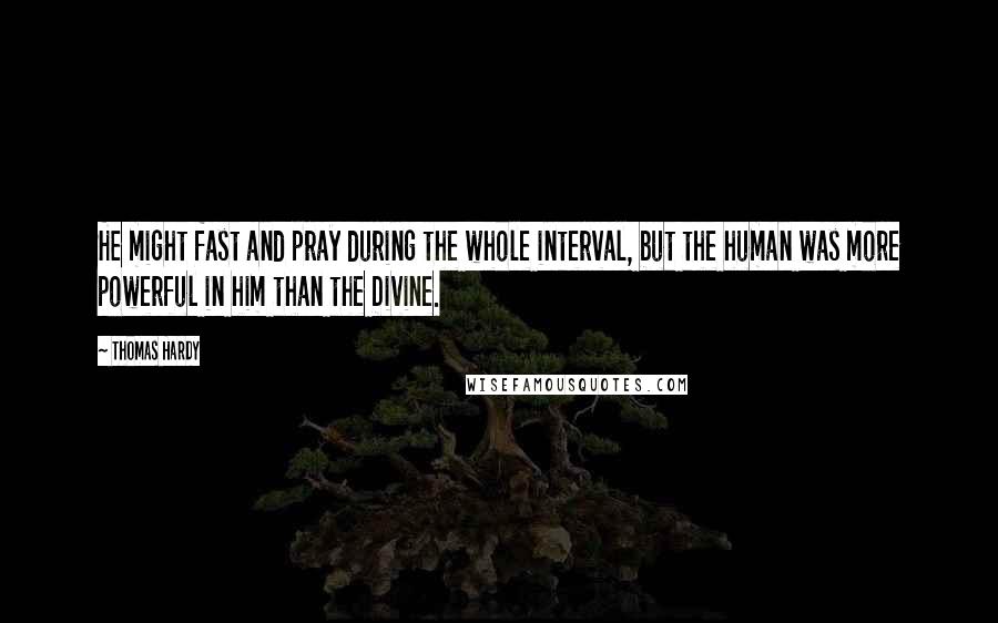 Thomas Hardy Quotes: He might fast and pray during the whole interval, but the human was more powerful in him than the Divine.