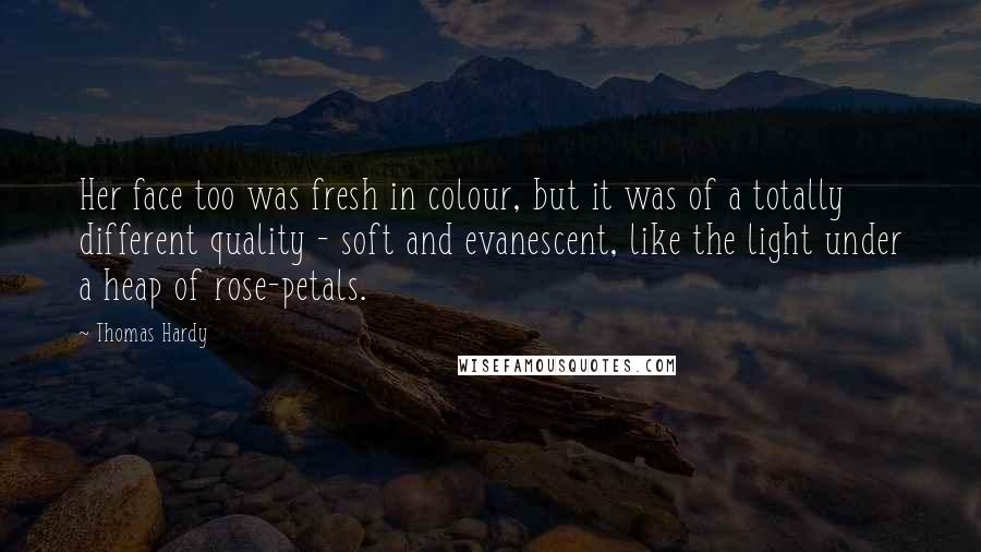 Thomas Hardy Quotes: Her face too was fresh in colour, but it was of a totally different quality - soft and evanescent, like the light under a heap of rose-petals.