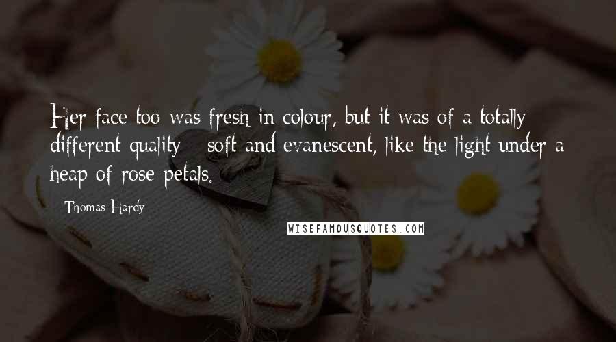 Thomas Hardy Quotes: Her face too was fresh in colour, but it was of a totally different quality - soft and evanescent, like the light under a heap of rose-petals.