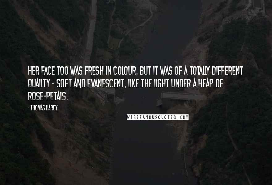 Thomas Hardy Quotes: Her face too was fresh in colour, but it was of a totally different quality - soft and evanescent, like the light under a heap of rose-petals.